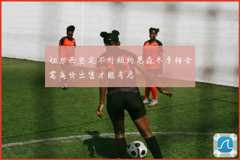 切尔西坚定不外租约恩森冬季转会需高价出售才能考虑