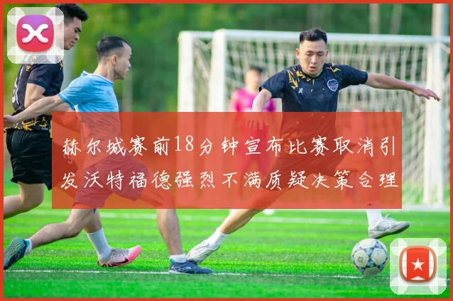 赫尔城赛前18分钟宣布比赛取消引发沃特福德强烈不满质疑决策合理性