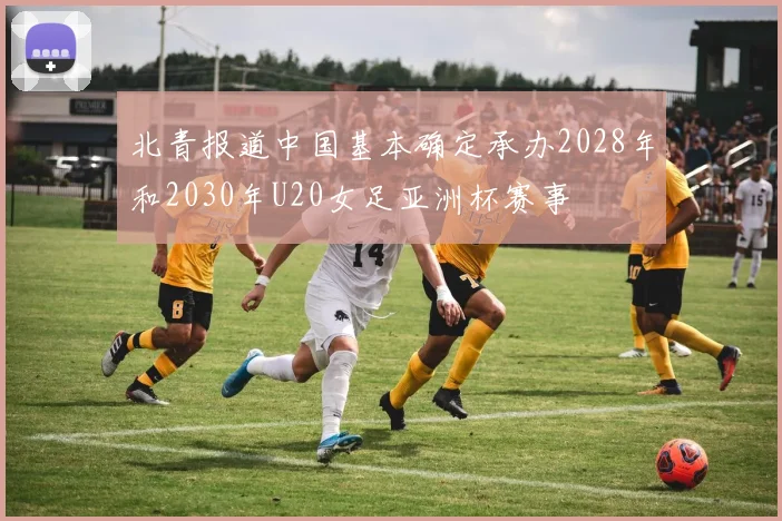 北青报道中国基本确定承办2028年和2030年U20女足亚洲杯赛事
