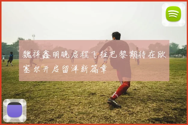 魏祥鑫明晚启程飞往巴黎期待在欧塞尔开启留洋新篇章