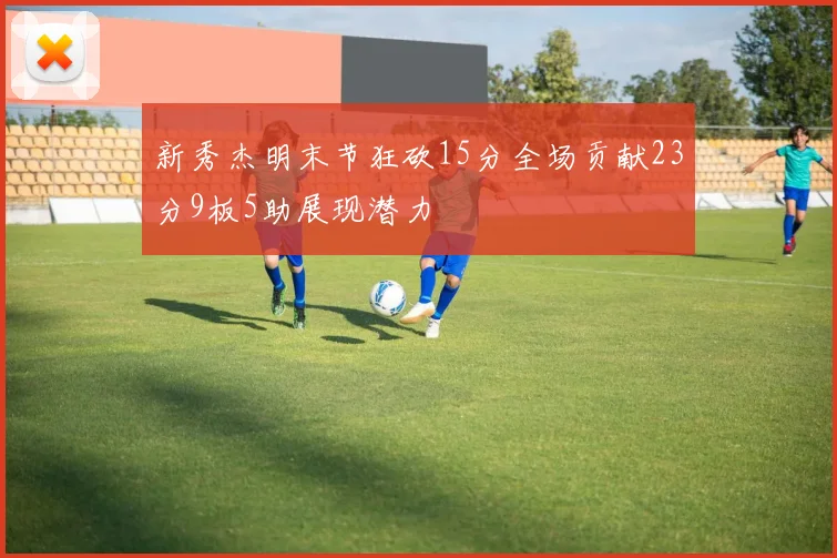 新秀杰明末节狂砍15分全场贡献23分9板5助展现潜力