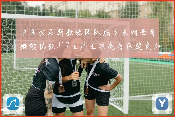 中国女足新教练团队成立米利西奇继续执教U17主帅王洪亮与区楚良加盟
