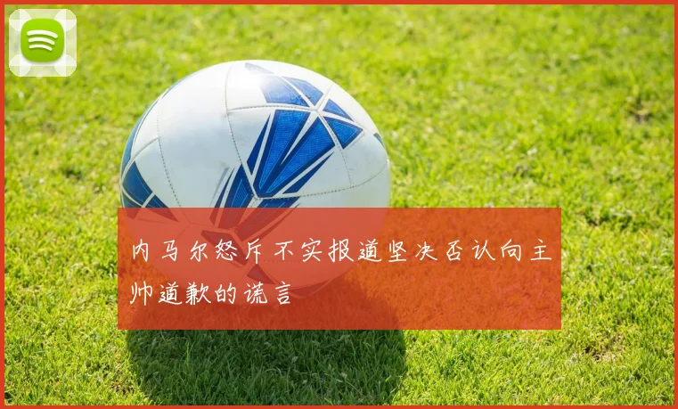 内马尔怒斥不实报道坚决否认向主帅道歉的谎言