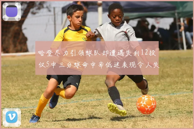 哈登尽力引领球队却遭遇失利12投仅5中三分球命中率低迷表现令人失望