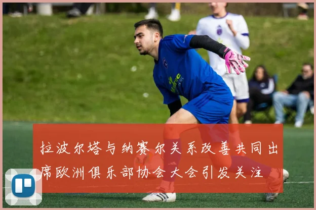 拉波尔塔与纳赛尔关系改善共同出席欧洲俱乐部协会大会引发关注