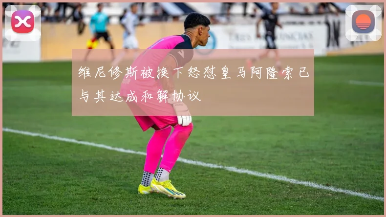 维尼修斯被换下怒怼皇马阿隆索已与其达成和解协议