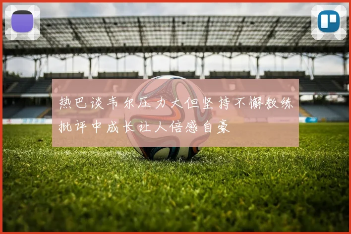 热巴谈韦尔压力大但坚持不懈教练批评中成长让人倍感自豪