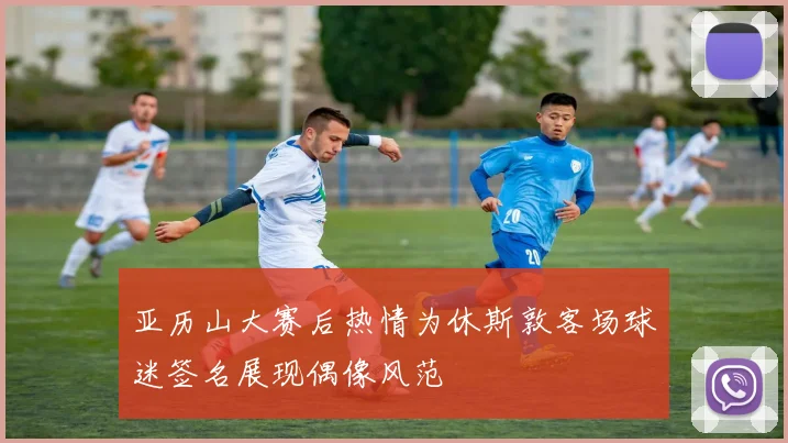 亚历山大赛后热情为休斯敦客场球迷签名展现偶像风范