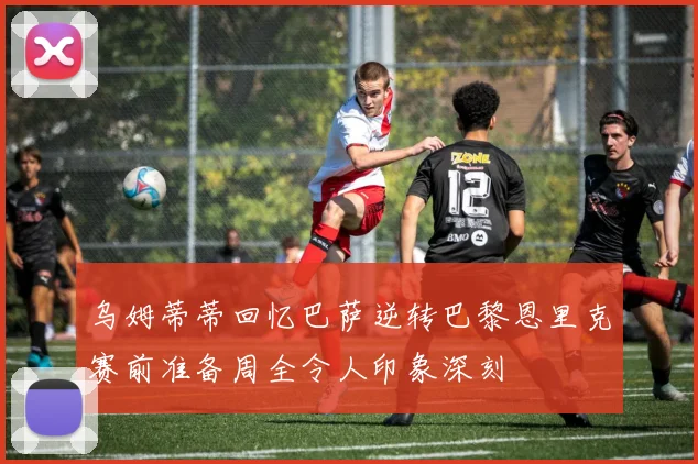 乌姆蒂蒂回忆巴萨逆转巴黎恩里克赛前准备周全令人印象深刻