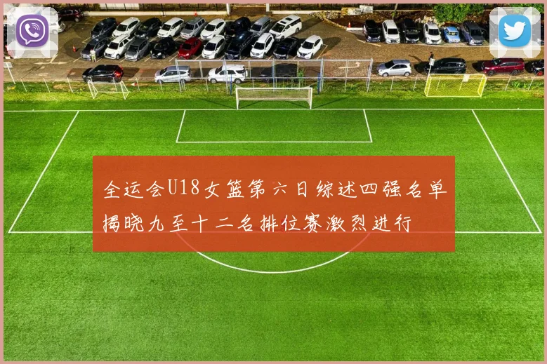 全运会U18女篮第六日综述四强名单揭晓九至十二名排位赛激烈进行