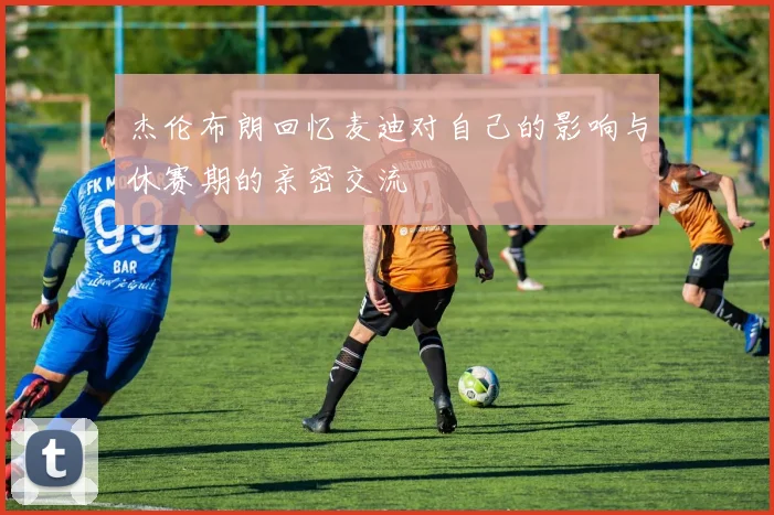 杰伦布朗回忆麦迪对自己的影响与休赛期的亲密交流