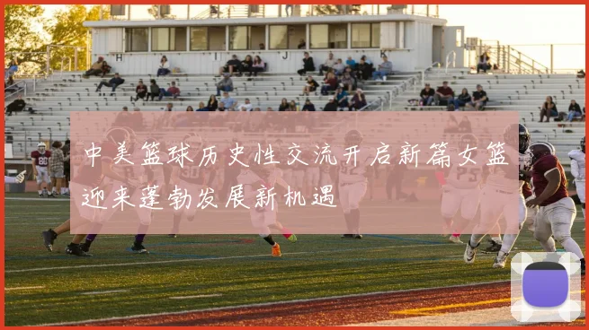 中美篮球历史性交流开启新篇女篮迎来蓬勃发展新机遇