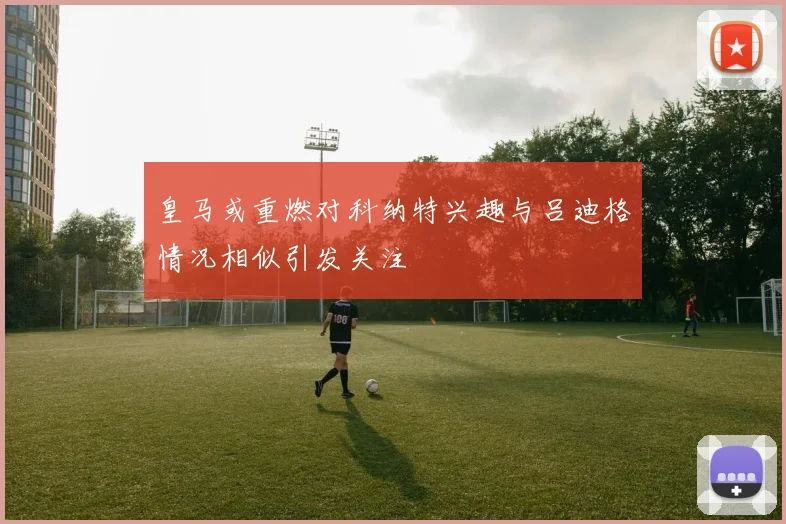 皇马或重燃对科纳特兴趣与吕迪格情况相似引发关注