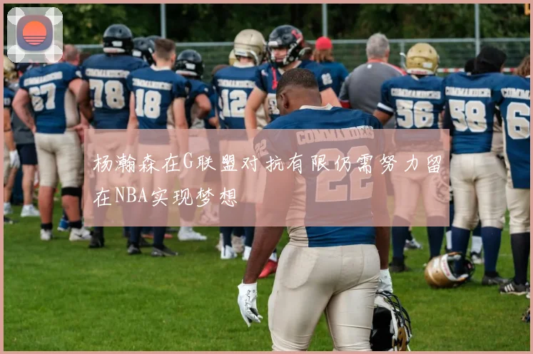 杨瀚森在G联盟对抗有限仍需努力留在NBA实现梦想