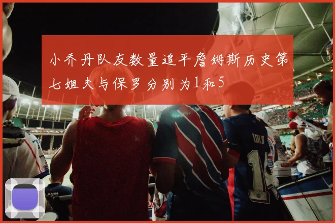小乔丹队友数量追平詹姆斯历史第七姐夫与保罗分别为1和5