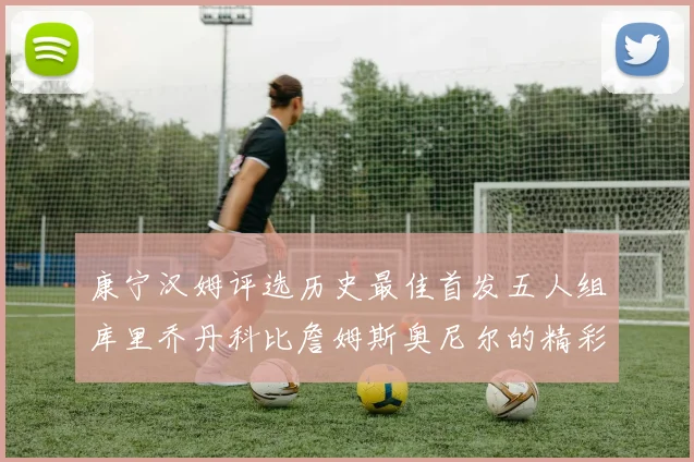 康宁汉姆评选历史最佳首发五人组库里乔丹科比詹姆斯奥尼尔的精彩分析
