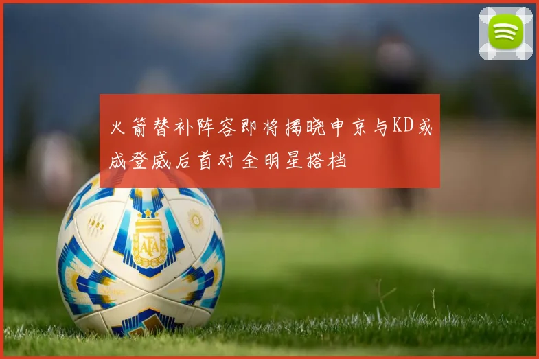 火箭替补阵容即将揭晓申京与KD或成登威后首对全明星搭档