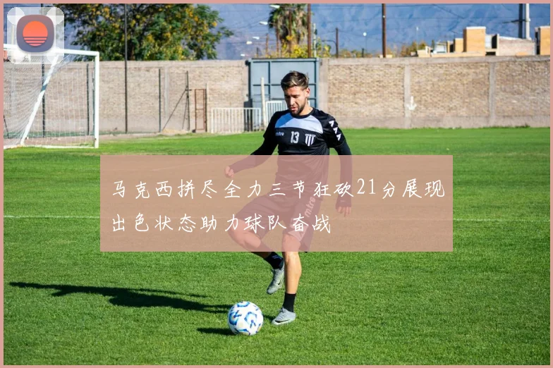 马克西拼尽全力三节狂砍21分展现出色状态助力球队奋战