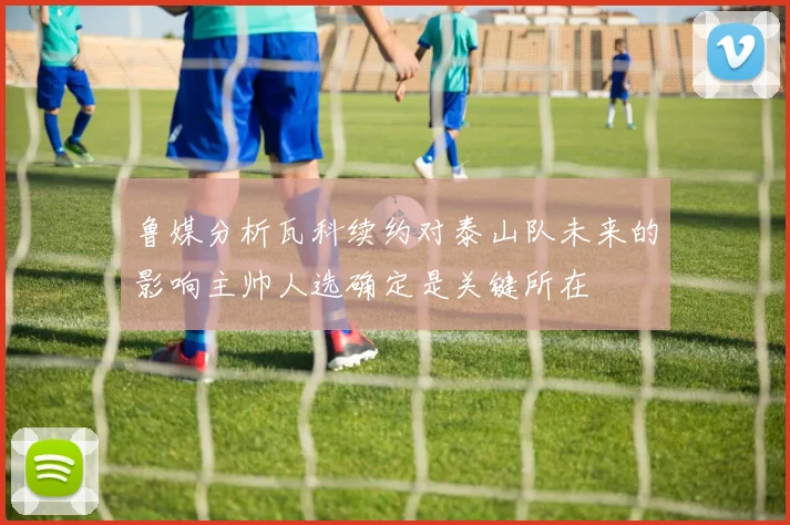 鲁媒分析瓦科续约对泰山队未来的影响主帅人选确定是关键所在
