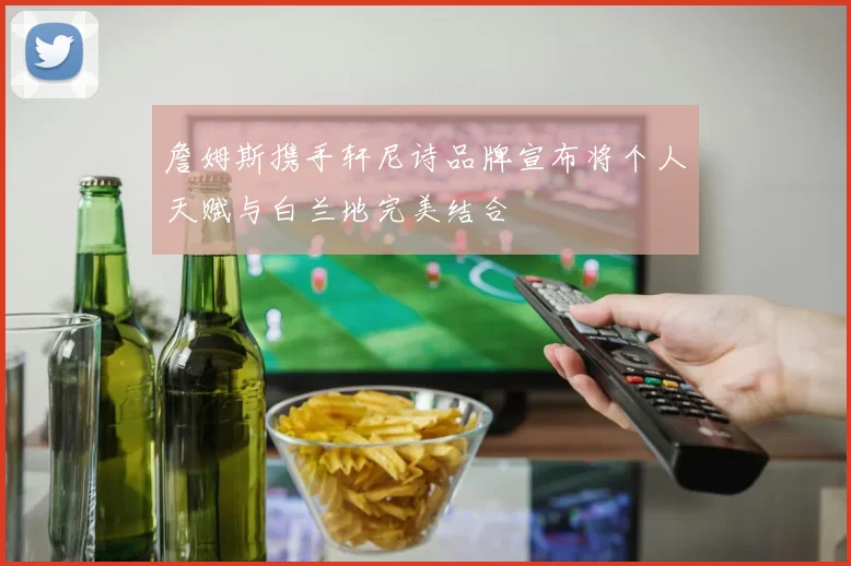 詹姆斯携手轩尼诗品牌宣布将个人天赋与白兰地完美结合