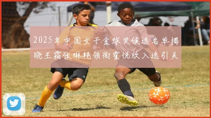 2025年中国女子金球奖候选名单揭晓王霜张琳艳领衔霍悦欣入选引关注