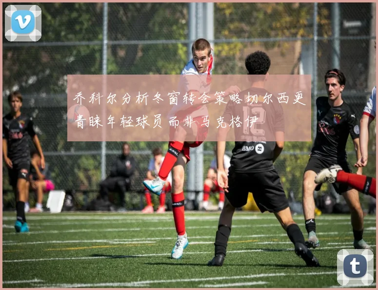 乔科尔分析冬窗转会策略切尔西更青睐年轻球员而非马克格伊