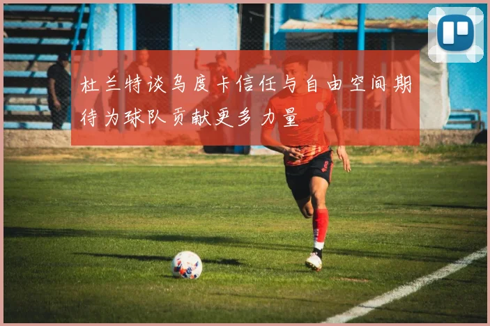 杜兰特谈乌度卡信任与自由空间期待为球队贡献更多力量