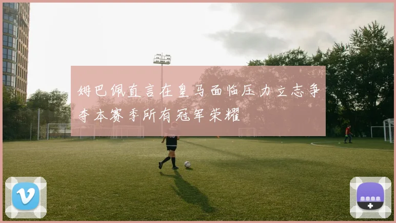 姆巴佩直言在皇马面临压力立志争夺本赛季所有冠军荣耀