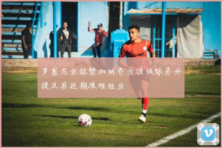 罗塞尼尔称赞加纳乔为顶级球员并提及其近期艰难经历