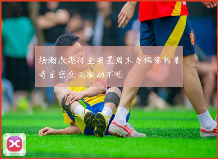 杨瀚森期待全明星周末与偶像约基奇亲密交流激动不已