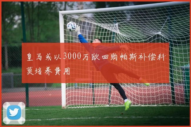 皇马或以3000万欧回购帕斯补偿科莫培养费用