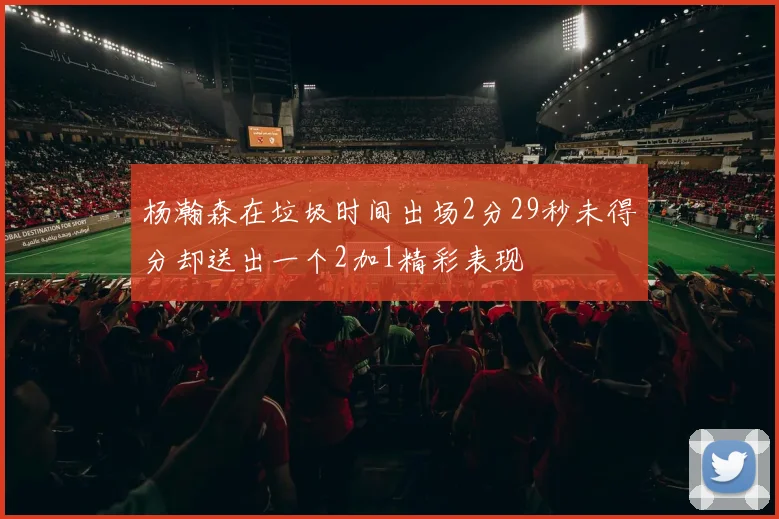 杨瀚森在垃圾时间出场2分29秒未得分却送出一个2加1精彩表现