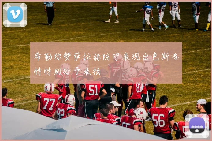 希勒称赞萨拉赫防守表现出色斯洛特特别给予表扬