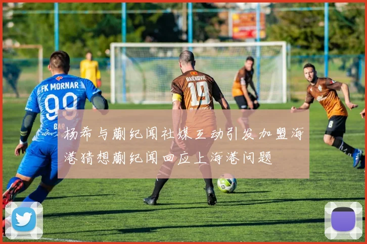 杨希与蒯纪闻社媒互动引发加盟海港猜想蒯纪闻回应上海港问题