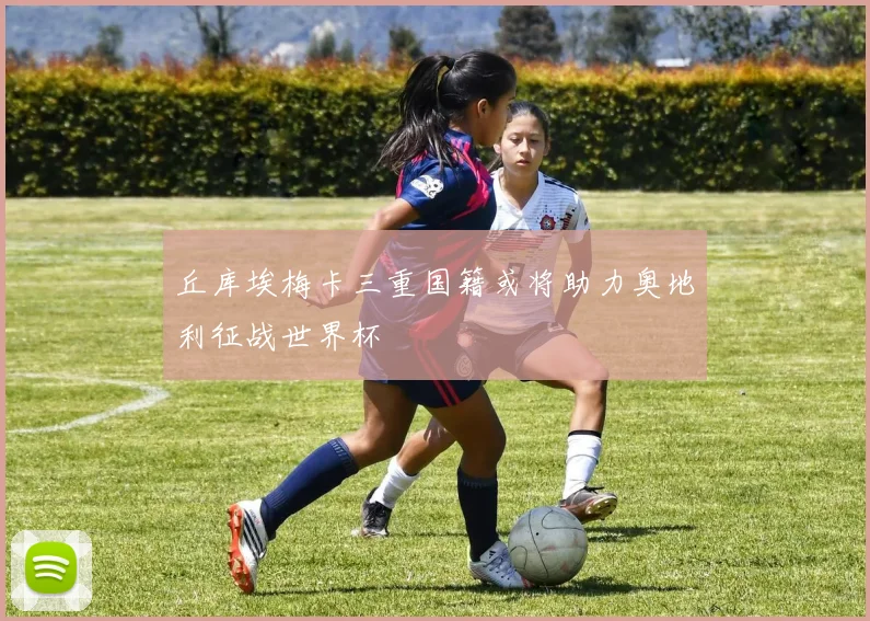 丘库埃梅卡三重国籍或将助力奥地利征战世界杯