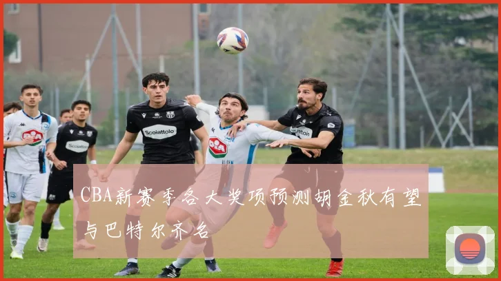 CBA新赛季各大奖项预测胡金秋有望与巴特尔齐名