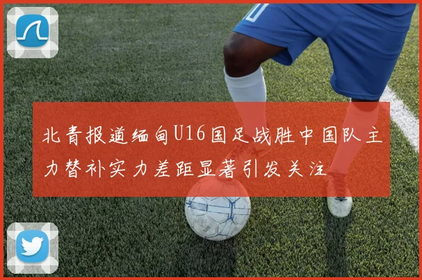 北青报道缅甸U16国足战胜中国队主力替补实力差距显著引发关注
