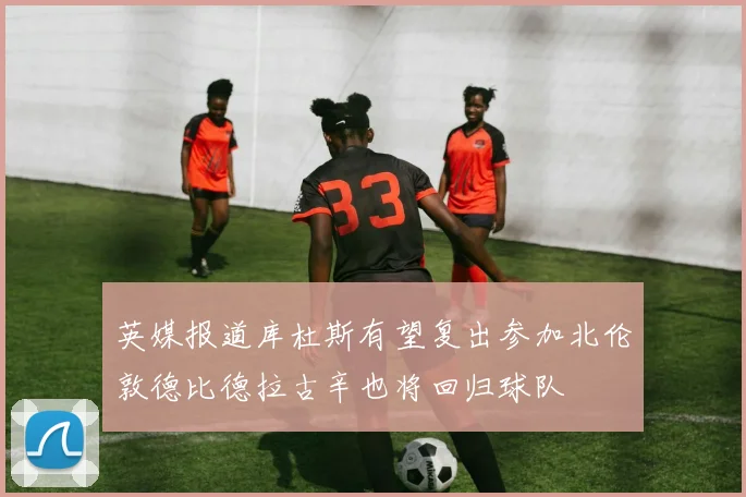 英媒报道库杜斯有望复出参加北伦敦德比德拉古辛也将回归球队