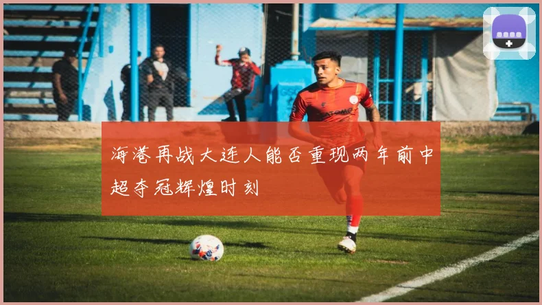 海港再战大连人能否重现两年前中超夺冠辉煌时刻