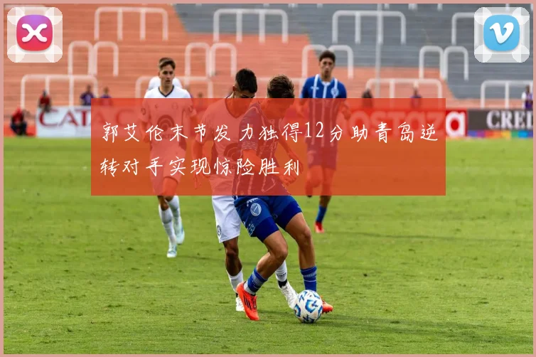 郭艾伦末节发力独得12分助青岛逆转对手实现惊险胜利