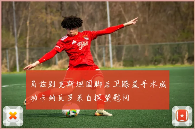 乌兹别克斯坦国脚后卫膝盖手术成功卡纳瓦罗亲自探望慰问