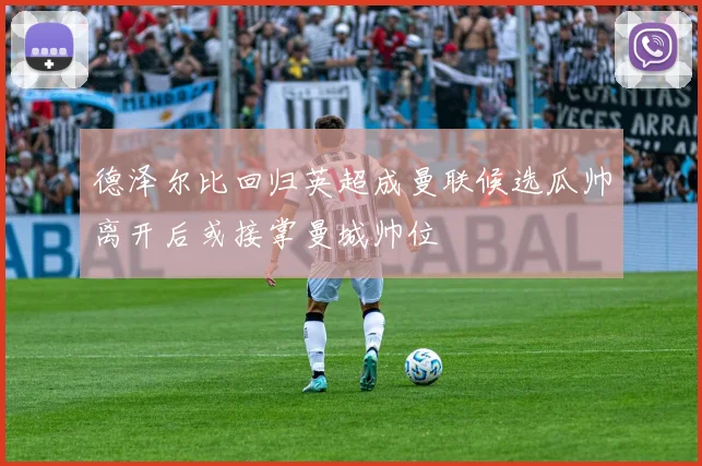 德泽尔比回归英超成曼联候选瓜帅离开后或接掌曼城帅位