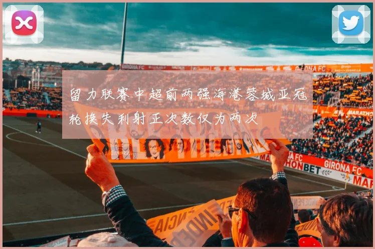 留力联赛中超前两强海港蓉城亚冠轮换失利射正次数仅为两次