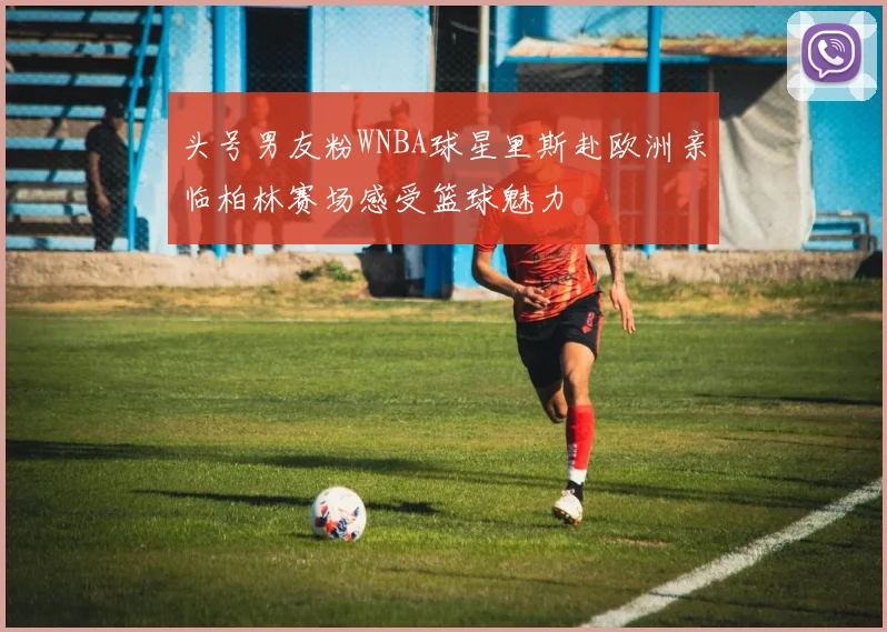 头号男友粉WNBA球星里斯赴欧洲亲临柏林赛场感受篮球魅力